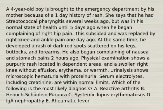 A 4-year-old boy is brought to the emergency department by his mother because of a 1 day history of rash. She says that he had Streptococcal pharyngitis several weeks ago, but was in his normal state of health until 5 days ago when he began complaining of right hip pain. This subsided and was replaced by right knee and ankle pain one day ago. At the same time, he developed a rash of dark red spots scattered on his legs, buttocks, and forearms. He also began complaining of nausea and stomach pains 2 hours ago. Physical examination shows a purpuric rash located in dependent areas, and a swollen right knee without effusion, erythema, or warmth. Urinalysis shows microscopic hematuria with proteinuria. Serum electrolytes, including creatinine, are within normal limits. Which of the following is the most likely diagnosis? A. Reactive arthritis B. Henoch-Schönlein Purpura C. Systemic lupus erythematosus D. IgA nephropathy E. Rheumatic fever