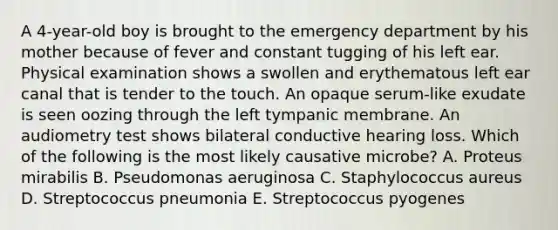 A 4-year-old boy is brought to the emergency department by his mother because of fever and constant tugging of his left ear. Physical examination shows a swollen and erythematous left ear canal that is tender to the touch. An opaque serum-like exudate is seen oozing through the left tympanic membrane. An audiometry test shows bilateral conductive hearing loss. Which of the following is the most likely causative microbe? A. Proteus mirabilis B. Pseudomonas aeruginosa C. Staphylococcus aureus D. Streptococcus pneumonia E. Streptococcus pyogenes
