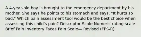 A 4‐year‐old boy is brought to the emergency department by his mother. She says he points to his stomach and says, "It hurts so bad." Which pain assessment tool would be the best choice when assessing this child's pain? Descriptor Scale Numeric rating scale Brief Pain Inventory Faces Pain Scale— Revised (FPS‐R)