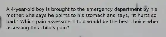 A 4-year-old boy is brought to the emergency department by his mother. She says he points to his stomach and says, "It hurts so bad." Which pain assessment tool would be the best choice when assessing this child's pain?