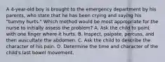 A 4-year-old boy is brought to the emergency department by his parents, who state that he has been crying and saying his "tummy hurts." Which method would be most appropriate for the nurse to initially assess the problem? A. Ask the child to point with one finger where it hurts. B. Inspect, palpate, percuss, and then auscultate the abdomen. C. Ask the child to describe the character of his pain. D. Determine the time and character of the child's last bowel movement.