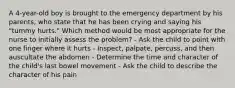 A 4-year-old boy is brought to the emergency department by his parents, who state that he has been crying and saying his "tummy hurts." Which method would be most appropriate for the nurse to initially assess the problem? - Ask the child to point with one finger where it hurts - Inspect, palpate, percuss, and then auscultate the abdomen - Determine the time and character of the child's last bowel movement - Ask the child to describe the character of his pain