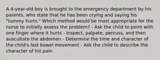 A 4-year-old boy is brought to the emergency department by his parents, who state that he has been crying and saying his "tummy hurts." Which method would be most appropriate for the nurse to initially assess the problem? - Ask the child to point with one finger where it hurts - Inspect, palpate, percuss, and then auscultate the abdomen - Determine the time and character of the child's last bowel movement - Ask the child to describe the character of his pain