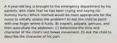 A 4-year-old boy is brought to the emergency department by his parents, who state that he has been crying and saying his ìtummy hurts.î Which method would be most appropriate for the nurse to initially assess the problem? A) Ask the child to point with one finger where it hurts. B) Inspect, palpate, percuss, and then auscultate the abdomen. C) Determine the time and character of the child's last bowel movement. D) Ask the child to describe the character of his pain