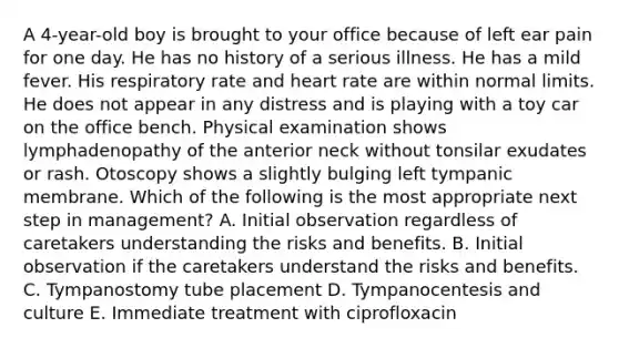 A 4-year-old boy is brought to your office because of left ear pain for one day. He has no history of a serious illness. He has a mild fever. His respiratory rate and heart rate are within normal limits. He does not appear in any distress and is playing with a toy car on the office bench. Physical examination shows lymphadenopathy of the anterior neck without tonsilar exudates or rash. Otoscopy shows a slightly bulging left tympanic membrane. Which of the following is the most appropriate next step in management? A. Initial observation regardless of caretakers understanding the risks and benefits. B. Initial observation if the caretakers understand the risks and benefits. C. Tympanostomy tube placement D. Tympanocentesis and culture E. Immediate treatment with ciprofloxacin