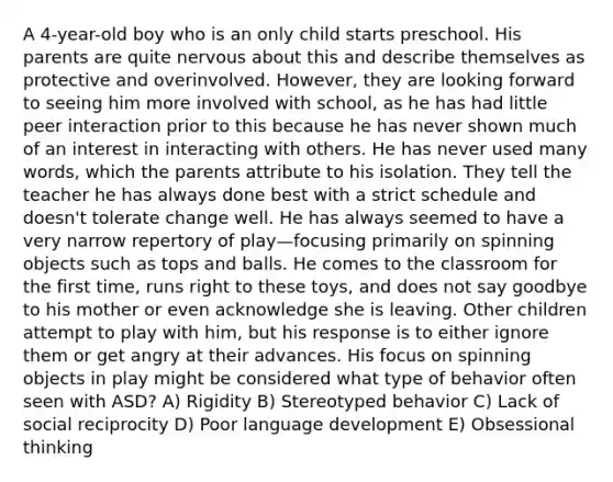 A 4-year-old boy who is an only child starts preschool. His parents are quite nervous about this and describe themselves as protective and overinvolved. However, they are looking forward to seeing him more involved with school, as he has had little peer interaction prior to this because he has never shown much of an interest in interacting with others. He has never used many words, which the parents attribute to his isolation. They tell the teacher he has always done best with a strict schedule and doesn't tolerate change well. He has always seemed to have a very narrow repertory of play—focusing primarily on spinning objects such as tops and balls. He comes to the classroom for the first time, runs right to these toys, and does not say goodbye to his mother or even acknowledge she is leaving. Other children attempt to play with him, but his response is to either ignore them or get angry at their advances. His focus on spinning objects in play might be considered what type of behavior often seen with ASD? A) Rigidity B) Stereotyped behavior C) Lack of social reciprocity D) Poor language development E) Obsessional thinking