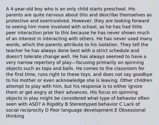 A 4-year-old boy who is an only child starts preschool. His parents are quite nervous about this and describe themselves as protective and overinvolved. However, they are looking forward to seeing him more involved with school, as he has had little peer interaction prior to this because he has never shown much of an interest in interacting with others. He has never used many words, which the parents attribute to his isolation. They tell the teacher he has always done best with a strict schedule and doesn't tolerate change well. He has always seemed to have a very narrow repertory of play—focusing primarily on spinning objects such as tops and balls. He comes to the classroom for the first time, runs right to these toys, and does not say goodbye to his mother or even acknowledge she is leaving. Other children attempt to play with him, but his response is to either ignore them or get angry at their advances. His focus on spinning objects in play might be considered what type of behavior often seen with ASD? A Rigidity B Stereotyped behavior C Lack of social reciprocity D Poor language development E Obsessional thinking