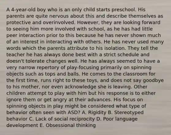 A 4-year-old boy who is an only child starts preschool. His parents are quite nervous about this and describe themselves as protective and overinvolved. However, they are looking forward to seeing him more involved with school, as he has had little peer interaction prior to this because he has never shown much of an interest in interacting with others. He has never used many words which the parents attribute to his isolation. They tell the teacher he has always done best with a strict schedule and doesn't tolerate changes well. He has always seemed to have a very narrow repertory of play-focusing primarily on spinning objects such as tops and balls. He comes to the classroom for the first time, runs right to these toys, and does not say goodbye to his mother, nor even acknowledge she is leaving. Other children attempt to play with him but his response is to either ignore them or get angry at their advances. His focus on spinning objects in play might be considered what type of behavior often seen with ASD? A. Rigidity B. Stereotyped behavior C. Lack of social reciprocity D. Poor language development E. Obsessional thinking