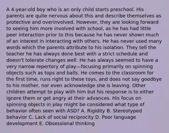 A 4-year-old boy who is an only child starts preschool. His parents are quite nervous about this and describe themselves as protective and overinvolved. However, they are looking forward to seeing him more involved with school, as he has had little peer interaction prior to this because he has never shown much of an interest in interacting with others. He has never used many words which the parents attribute to his isolation. They tell the teacher he has always done best with a strict schedule and doesn't tolerate changes well. He has always seemed to have a very narrow repertory of play—focusing primarily on spinning objects such as tops and balls. He comes to the classroom for the first time, runs right to these toys, and does not say goodbye to his mother, nor even acknowledge she is leaving. Other children attempt to play with him but his response is to either ignore them or get angry at their advances. His focus on spinning objects in play might be considered what type of behavior often seen with ASD? A. Rigidity B. Stereotyped behavior C. Lack of social reciprocity D. Poor language development E. Obsessional thinking