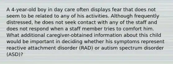 A 4-year-old boy in day care often displays fear that does not seem to be related to any of his activities. Although frequently distressed, he does not seek contact with any of the staff and does not respond when a staff member tries to comfort him. What additional caregiver-obtained information about this child would be important in deciding whether his symptoms represent reactive attachment disorder (RAD) or autism spectrum disorder (ASD)?