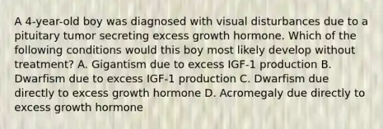 A 4-year-old boy was diagnosed with visual disturbances due to a pituitary tumor secreting excess growth hormone. Which of the following conditions would this boy most likely develop without treatment? A. Gigantism due to excess IGF-1 production B. Dwarfism due to excess IGF-1 production C. Dwarfism due directly to excess growth hormone D. Acromegaly due directly to excess growth hormone