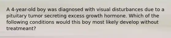 A 4-year-old boy was diagnosed with visual disturbances due to a pituitary tumor secreting excess growth hormone. Which of the following conditions would this boy most likely develop without treatmeant?