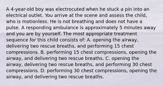 A 4-year-old boy was electrocuted when he stuck a pin into an electrical outlet. You arrive at the scene and assess the child, who is motionless. He is not breathing and does not have a pulse. A responding ambulance is approximately 5 minutes away and you are by yourself. The most appropriate treatment sequence for this child consists of: A. opening the airway, delivering two rescue breaths, and performing 15 chest compressions. B. performing 15 chest compressions, opening the airway, and delivering two rescue breaths. C. opening the airway, delivering two rescue breaths, and performing 30 chest compressions. D. performing 30 chest compressions, opening the airway, and delivering two rescue breaths.