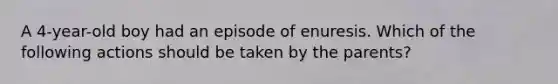 A 4-year-old boy had an episode of enuresis. Which of the following actions should be taken by the parents?