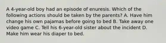 A 4-year-old boy had an episode of enuresis. Which of the following actions should be taken by the parents? A. Have him change his own pajamas before going to bed B. Take away one video game C. Tell his 6-year-old sister about the incident D. Make him wear his diaper to bed.