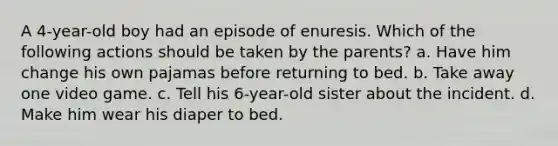 A 4-year-old boy had an episode of enuresis. Which of the following actions should be taken by the parents? a. Have him change his own pajamas before returning to bed. b. Take away one video game. c. Tell his 6-year-old sister about the incident. d. Make him wear his diaper to bed.