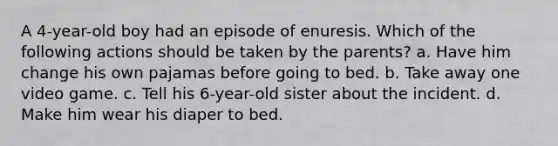 A 4-year-old boy had an episode of enuresis. Which of the following actions should be taken by the parents? a. Have him change his own pajamas before going to bed. b. Take away one video game. c. Tell his 6-year-old sister about the incident. d. Make him wear his diaper to bed.