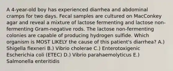 A 4-year-old boy has experienced diarrhea and abdominal cramps for two days. Fecal samples are cultured on MacConkey agar and reveal a mixture of lactose fermenting and lactose non-fermenting Gram-negative rods. The lactose non-fermenting colonies are capable of producing hydrogen sulfide. Which organism is MOST LIKELY the cause of this patient's diarrhea? A.) Shigella flexneri B.) Vibrio cholerae C.) Enterotoxigenic Escherichia coli (ETEC) D.) Vibrio parahaemolyticus E.) Salmonella enteritidis