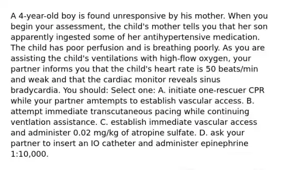 A 4-year-old boy is found unresponsive by his mother. When you begin your assessment, the child's mother tells you that her son apparently ingested some of her antihypertensive medication. The child has poor perfusion and is breathing poorly. As you are assisting the child's ventilations with high-flow oxygen, your partner informs you that the child's heart rate is 50 beats/min and weak and that the cardiac monitor reveals sinus bradycardia. You should: Select one: A. initiate one-rescuer CPR while your partner amtempts to establish vascular access. B. attempt immediate transcutaneous pacing while continuing ventlation assistance. C. establish immediate vascular access and administer 0.02 mg/kg of atropine sulfate. D. ask your partner to insert an IO catheter and administer epinephrine 1:10,000.