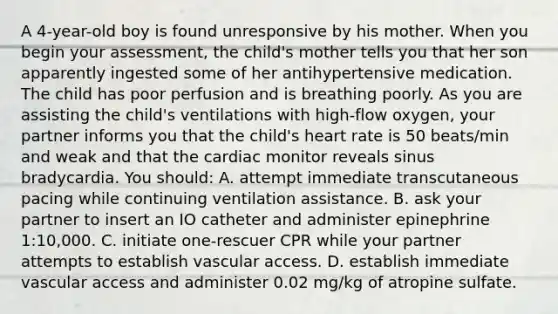 A 4-year-old boy is found unresponsive by his mother. When you begin your assessment, the child's mother tells you that her son apparently ingested some of her antihypertensive medication. The child has poor perfusion and is breathing poorly. As you are assisting the child's ventilations with high-flow oxygen, your partner informs you that the child's heart rate is 50 beats/min and weak and that the cardiac monitor reveals sinus bradycardia. You should: A. attempt immediate transcutaneous pacing while continuing ventilation assistance. B. ask your partner to insert an IO catheter and administer epinephrine 1:10,000. C. initiate one-rescuer CPR while your partner attempts to establish vascular access. D. establish immediate vascular access and administer 0.02 mg/kg of atropine sulfate.