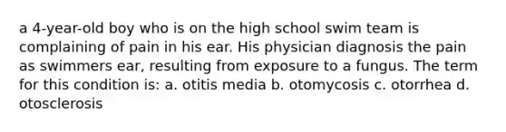 a 4-year-old boy who is on the high school swim team is complaining of pain in his ear. His physician diagnosis the pain as swimmers ear, resulting from exposure to a fungus. The term for this condition is: a. otitis media b. otomycosis c. otorrhea d. otosclerosis