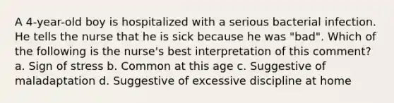 A 4-year-old boy is hospitalized with a serious bacterial infection. He tells the nurse that he is sick because he was "bad". Which of the following is the nurse's best interpretation of this comment? a. Sign of stress b. Common at this age c. Suggestive of maladaptation d. Suggestive of excessive discipline at home