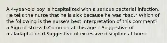 A 4-year-old boy is hospitalized with a serious bacterial infection. He tells the nurse that he is sick because he was "bad." Which of the following is the nurse's best interpretation of this comment? a.Sign of stress b.Common at this age c.Suggestive of maladaptation d.Suggestive of excessive discipline at home