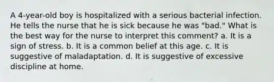 A 4-year-old boy is hospitalized with a serious bacterial infection. He tells the nurse that he is sick because he was "bad." What is the best way for the nurse to interpret this comment? a. It is a sign of stress. b. It is a common belief at this age. c. It is suggestive of maladaptation. d. It is suggestive of excessive discipline at home.