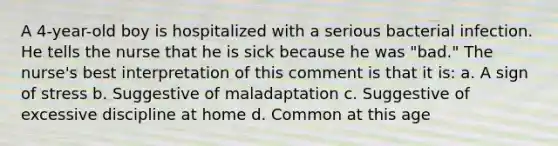 A 4-year-old boy is hospitalized with a serious bacterial infection. He tells the nurse that he is sick because he was "bad." The nurse's best interpretation of this comment is that it is: a. A sign of stress b. Suggestive of maladaptation c. Suggestive of excessive discipline at home d. Common at this age