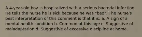 A 4-year-old boy is hospitalized with a serious bacterial infection. He tells the nurse he is sick because he was "bad". The nurse's best interpretation of this comment is that it is: a. A sign of a mental health condition b. Common at this age c. Suggestive of maladaptation d. Suggestive of excessive discipline at home.