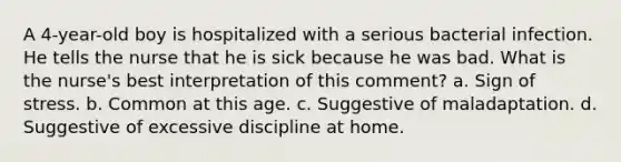 A 4-year-old boy is hospitalized with a serious bacterial infection. He tells the nurse that he is sick because he was bad. What is the nurse's best interpretation of this comment? a. Sign of stress. b. Common at this age. c. Suggestive of maladaptation. d. Suggestive of excessive discipline at home.