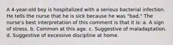 A 4-year-old boy is hospitalized with a serious bacterial infection. He tells the nurse that he is sick because he was "bad." The nurse's best interpretation of this comment is that it is: a. A sign of stress. b. Common at this age. c. Suggestive of maladaptation. d. Suggestive of excessive discipline at home.