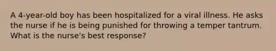 A 4-year-old boy has been hospitalized for a viral illness. He asks the nurse if he is being punished for throwing a temper tantrum. What is the nurse's best response?