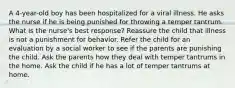 A 4-year-old boy has been hospitalized for a viral illness. He asks the nurse if he is being punished for throwing a temper tantrum. What is the nurse's best response? Reassure the child that illness is not a punishment for behavior. Refer the child for an evaluation by a social worker to see if the parents are punishing the child. Ask the parents how they deal with temper tantrums in the home. Ask the child if he has a lot of temper tantrums at home.