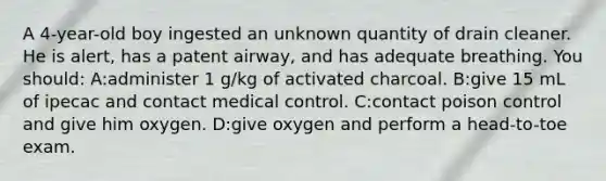 A 4-year-old boy ingested an unknown quantity of drain cleaner. He is alert, has a patent airway, and has adequate breathing. You should: A:administer 1 g/kg of activated charcoal. B:give 15 mL of ipecac and contact medical control. C:contact poison control and give him oxygen. D:give oxygen and perform a head-to-toe exam.