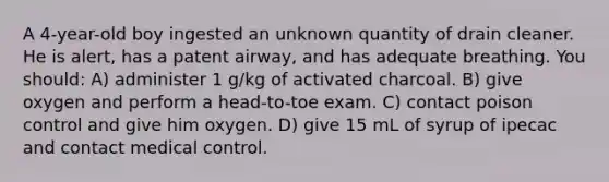 A 4-year-old boy ingested an unknown quantity of drain cleaner. He is alert, has a patent airway, and has adequate breathing. You should: A) administer 1 g/kg of activated charcoal. B) give oxygen and perform a head-to-toe exam. C) contact poison control and give him oxygen. D) give 15 mL of syrup of ipecac and contact medical control.