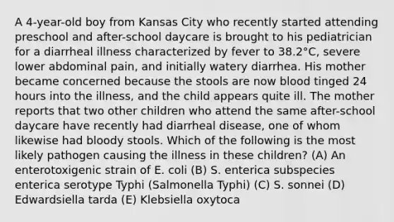 A 4-year-old boy from Kansas City who recently started attending preschool and after-school daycare is brought to his pediatrician for a diarrheal illness characterized by fever to 38.2°C, severe lower abdominal pain, and initially watery diarrhea. His mother became concerned because the stools are now blood tinged 24 hours into the illness, and the child appears quite ill. The mother reports that two other children who attend the same after-school daycare have recently had diarrheal disease, one of whom likewise had bloody stools. Which of the following is the most likely pathogen causing the illness in these children? (A) An enterotoxigenic strain of E. coli (B) S. enterica subspecies enterica serotype Typhi (Salmonella Typhi) (C) S. sonnei (D) Edwardsiella tarda (E) Klebsiella oxytoca