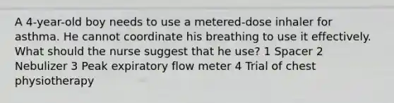 A 4-year-old boy needs to use a metered-dose inhaler for asthma. He cannot coordinate his breathing to use it effectively. What should the nurse suggest that he use? 1 Spacer 2 Nebulizer 3 Peak expiratory flow meter 4 Trial of chest physiotherapy