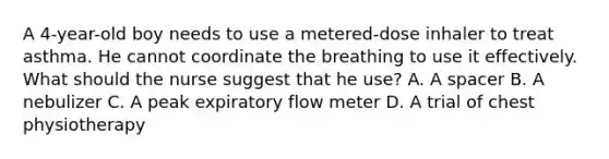 A 4-year-old boy needs to use a metered-dose inhaler to treat asthma. He cannot coordinate the breathing to use it effectively. What should the nurse suggest that he use? A. A spacer B. A nebulizer C. A peak expiratory flow meter D. A trial of chest physiotherapy