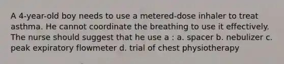 A 4-year-old boy needs to use a metered-dose inhaler to treat asthma. He cannot coordinate the breathing to use it effectively. The nurse should suggest that he use a : a. spacer b. nebulizer c. peak expiratory flowmeter d. trial of chest physiotherapy