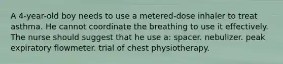 A 4-year-old boy needs to use a metered-dose inhaler to treat asthma. He cannot coordinate the breathing to use it effectively. The nurse should suggest that he use a: spacer. nebulizer. peak expiratory flowmeter. trial of chest physiotherapy.