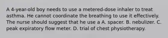 A 4-year-old boy needs to use a metered-dose inhaler to treat asthma. He cannot coordinate the breathing to use it effectively. The nurse should suggest that he use a A. spacer. B. nebulizer. C. peak expiratory flow meter. D. trial of chest physiotherapy.