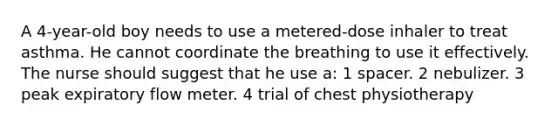 A 4-year-old boy needs to use a metered-dose inhaler to treat asthma. He cannot coordinate the breathing to use it effectively. The nurse should suggest that he use a: 1 spacer. 2 nebulizer. 3 peak expiratory flow meter. 4 trial of chest physiotherapy