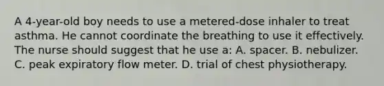 A 4-year-old boy needs to use a metered-dose inhaler to treat asthma. He cannot coordinate the breathing to use it effectively. The nurse should suggest that he use a: A. spacer. B. nebulizer. C. peak expiratory flow meter. D. trial of chest physiotherapy.