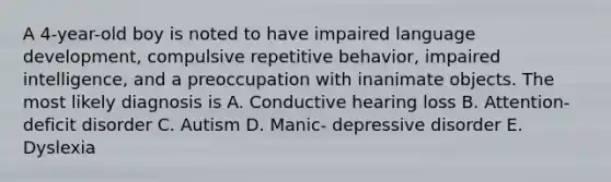 A 4-year-old boy is noted to have impaired language development, compulsive repetitive behavior, impaired intelligence, and a preoccupation with inanimate objects. The most likely diagnosis is A. Conductive hearing loss B. Attention-deficit disorder C. Autism D. Manic- depressive disorder E. Dyslexia