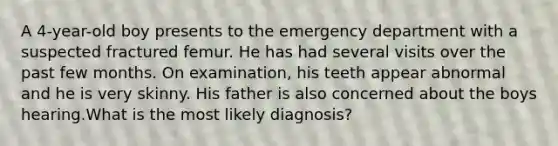 A 4-year-old boy presents to the emergency department with a suspected fractured femur. He has had several visits over the past few months. On examination, his teeth appear abnormal and he is very skinny. His father is also concerned about the boys hearing.What is the most likely diagnosis?