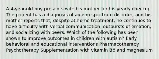 A 4-year-old boy presents with his mother for his yearly checkup. The patient has a diagnosis of autism spectrum disorder, and his mother reports that, despite at-home treatment, he continues to have difficulty with verbal communication, outbursts of emotion, and socializing with peers. Which of the following has been shown to improve outcomes in children with autism? Early behavioral and educational interventions Pharmacotherapy Psychotherapy Supplementation with vitamin B6 and magnesium