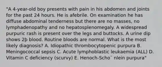 "A 4-year-old boy presents with pain in his abdomen and joints for the past 24 hours. He is afebrile. On examination he has diffuse abdominal tenderness but there are no masses, no lymphadenopathy and no hepatosplenomegaly. A widespread purpuric rash is present over the legs and buttocks. A urine dip shows 2þ blood. Routine bloods are normal. What is the most likely diagnosis? A. Idiopathic thrombocytopenic purpura B. Meningococcal sepsis C. Acute lymphoblastic leukaemia (ALL) D. Vitamin C deficiency (scurvy) E. Henoch-Scho¨ nlein purpura"