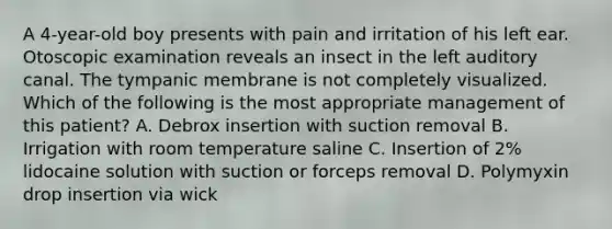 A 4-year-old boy presents with pain and irritation of his left ear. Otoscopic examination reveals an insect in the left auditory canal. The tympanic membrane is not completely visualized. Which of the following is the most appropriate management of this patient? A. Debrox insertion with suction removal B. Irrigation with room temperature saline C. Insertion of 2% lidocaine solution with suction or forceps removal D. Polymyxin drop insertion via wick