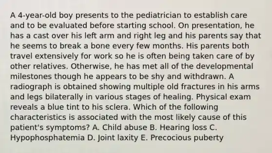 A 4-year-old boy presents to the pediatrician to establish care and to be evaluated before starting school. On presentation, he has a cast over his left arm and right leg and his parents say that he seems to break a bone every few months. His parents both travel extensively for work so he is often being taken care of by other relatives. Otherwise, he has met all of the developmental milestones though he appears to be shy and withdrawn. A radiograph is obtained showing multiple old fractures in his arms and legs bilaterally in various stages of healing. Physical exam reveals a blue tint to his sclera. Which of the following characteristics is associated with the most likely cause of this patient's symptoms? A. Child abuse B. Hearing loss C. Hypophosphatemia D. Joint laxity E. Precocious puberty